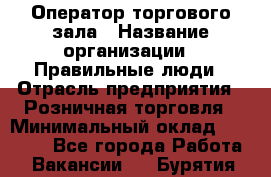 Оператор торгового зала › Название организации ­ Правильные люди › Отрасль предприятия ­ Розничная торговля › Минимальный оклад ­ 26 000 - Все города Работа » Вакансии   . Бурятия респ.